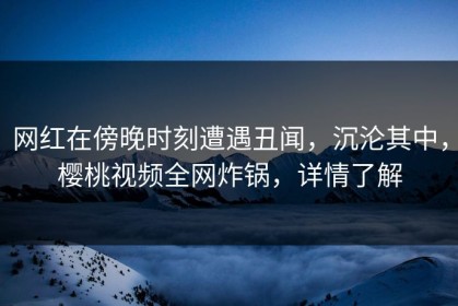 网红在傍晚时刻遭遇丑闻，沉沦其中，樱桃视频全网炸锅，详情了解