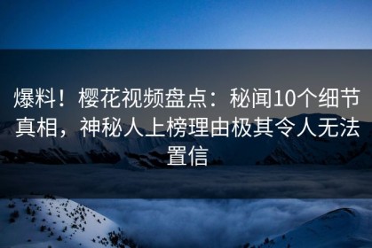 爆料！樱花视频盘点：秘闻10个细节真相，神秘人上榜理由极其令人无法置信