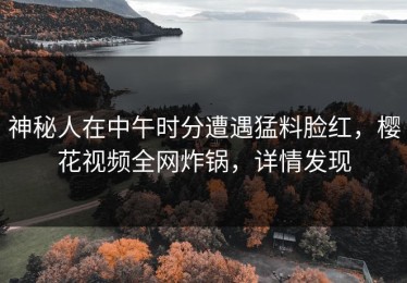 神秘人在中午时分遭遇猛料脸红，樱花视频全网炸锅，详情发现