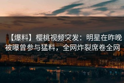 【爆料】樱桃视频突发：明星在昨晚被曝曾参与猛料，全网炸裂席卷全网