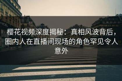 樱花视频深度揭秘：真相风波背后，圈内人在直播间现场的角色罕见令人意外