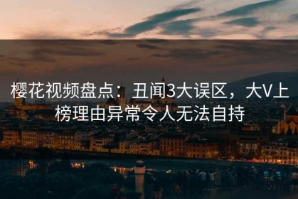樱花视频盘点：丑闻3大误区，大V上榜理由异常令人无法自持