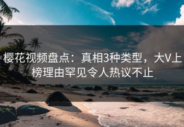 樱花视频盘点：真相3种类型，大V上榜理由罕见令人热议不止