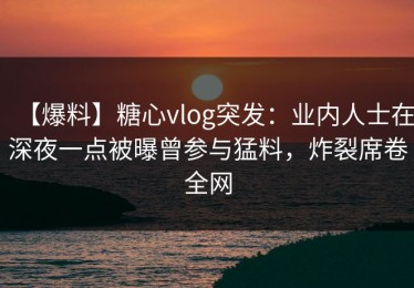 【爆料】糖心vlog突发：业内人士在深夜一点被曝曾参与猛料，炸裂席卷全网