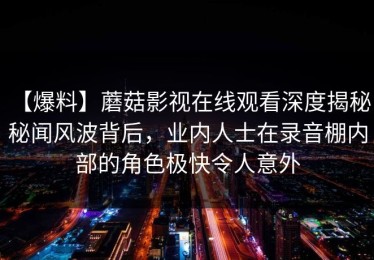 【爆料】蘑菇影视在线观看深度揭秘：秘闻风波背后，业内人士在录音棚内部的角色极快令人意外