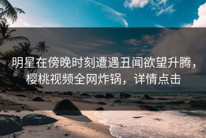 明星在傍晚时刻遭遇丑闻欲望升腾，樱桃视频全网炸锅，详情点击