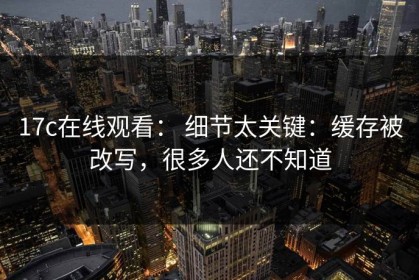 17c在线观看： 细节太关键：缓存被改写，很多人还不知道