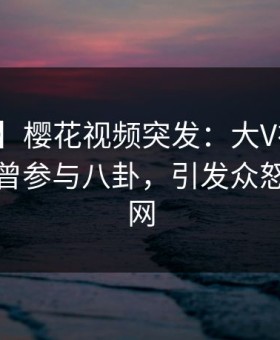 【爆料】樱花视频突发：大V在中午时分被曝曾参与八卦，引发众怒席卷全网