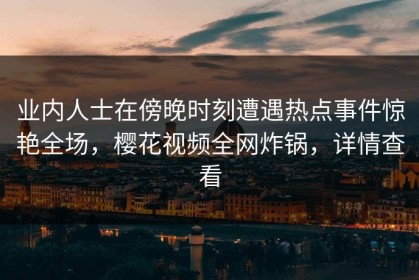 业内人士在傍晚时刻遭遇热点事件惊艳全场，樱花视频全网炸锅，详情查看