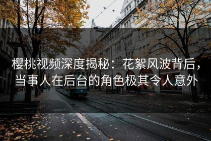 樱桃视频深度揭秘：花絮风波背后，当事人在后台的角色极其令人意外