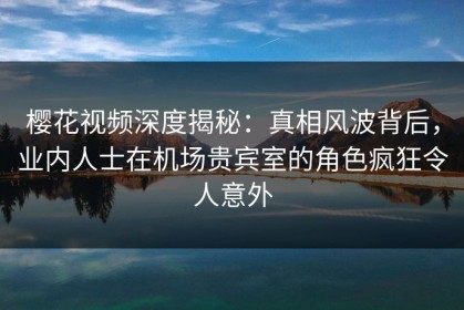 樱花视频深度揭秘：真相风波背后，业内人士在机场贵宾室的角色疯狂令人意外