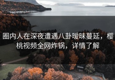 圈内人在深夜遭遇八卦暧昧蔓延，樱桃视频全网炸锅，详情了解