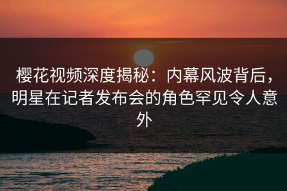 樱花视频深度揭秘：内幕风波背后，明星在记者发布会的角色罕见令人意外