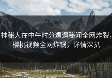 神秘人在中午时分遭遇秘闻全网炸裂，樱桃视频全网炸锅，详情深扒