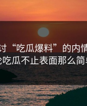 深入探讨“吃瓜爆料”的内情，这一轮吃瓜不止表面那么简单