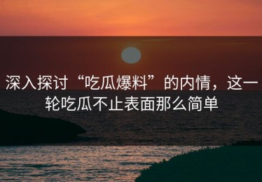 深入探讨“吃瓜爆料”的内情，这一轮吃瓜不止表面那么简单