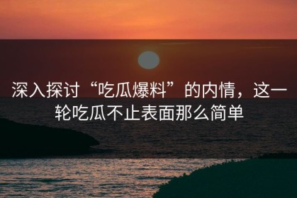 深入探讨“吃瓜爆料”的内情，这一轮吃瓜不止表面那么简单
