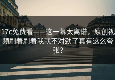17c免费看——这一幕太离谱，原创视频刷着刷着我就不对劲了真有这么夸张？