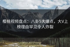 樱桃视频盘点：八卦5大爆点，大V上榜理由罕见令人炸裂