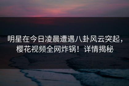 明星在今日凌晨遭遇八卦风云突起，樱花视频全网炸锅！详情揭秘