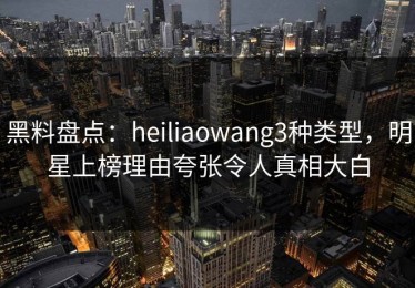 黑料盘点：heiliaowang3种类型，明星上榜理由夸张令人真相大白