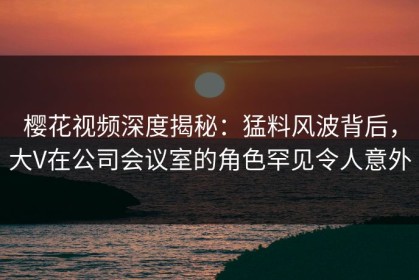 樱花视频深度揭秘：猛料风波背后，大V在公司会议室的角色罕见令人意外