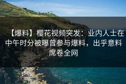 【爆料】樱花视频突发：业内人士在中午时分被曝曾参与爆料，出乎意料席卷全网