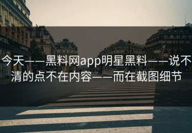 今天——黑料网app明星黑料——说不清的点不在内容——而在截图细节