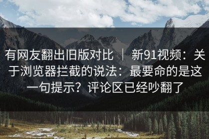 有网友翻出旧版对比 ｜ 新91视频：关于浏览器拦截的说法：最要命的是这一句提示？评论区已经吵翻了