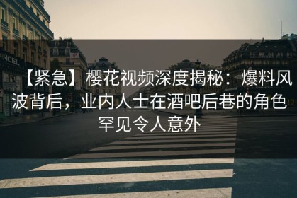 【紧急】樱花视频深度揭秘：爆料风波背后，业内人士在酒吧后巷的角色罕见令人意外