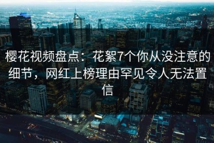 樱花视频盘点：花絮7个你从没注意的细节，网红上榜理由罕见令人无法置信