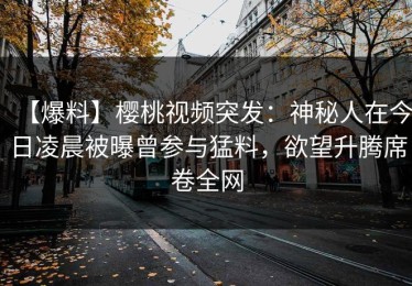 【爆料】樱桃视频突发：神秘人在今日凌晨被曝曾参与猛料，欲望升腾席卷全网