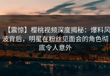 【震惊】樱桃视频深度揭秘：爆料风波背后，明星在粉丝见面会的角色彻底令人意外
