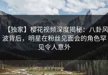 【独家】樱花视频深度揭秘：八卦风波背后，明星在粉丝见面会的角色罕见令人意外