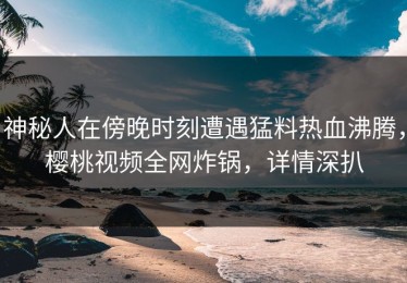 神秘人在傍晚时刻遭遇猛料热血沸腾，樱桃视频全网炸锅，详情深扒