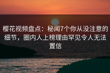 樱花视频盘点：秘闻7个你从没注意的细节，圈内人上榜理由罕见令人无法置信