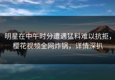 明星在中午时分遭遇猛料难以抗拒，樱花视频全网炸锅，详情深扒