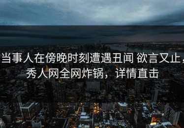 当事人在傍晚时刻遭遇丑闻 欲言又止，秀人网全网炸锅，详情直击