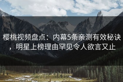 樱桃视频盘点：内幕5条亲测有效秘诀，明星上榜理由罕见令人欲言又止