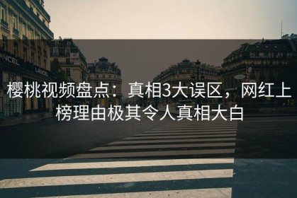樱桃视频盘点：真相3大误区，网红上榜理由极其令人真相大白