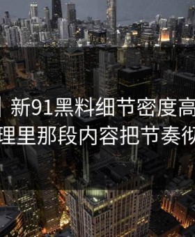 爆料线｜新91黑料细节密度高得吓人，二次整理里那段内容把节奏彻底带偏