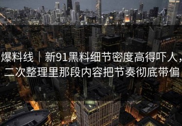 爆料线｜新91黑料细节密度高得吓人，二次整理里那段内容把节奏彻底带偏