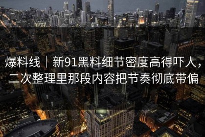 爆料线｜新91黑料细节密度高得吓人，二次整理里那段内容把节奏彻底带偏