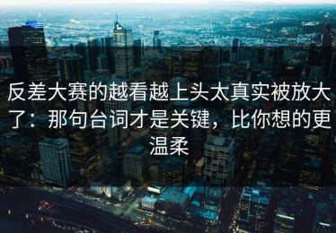 反差大赛的越看越上头太真实被放大了：那句台词才是关键，比你想的更温柔