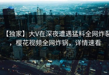 【独家】大V在深夜遭遇猛料全网炸裂，樱花视频全网炸锅，详情速看