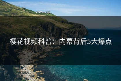 樱花视频科普：内幕背后5大爆点