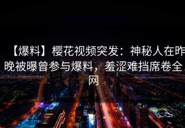 【爆料】樱花视频突发：神秘人在昨晚被曝曾参与爆料，羞涩难挡席卷全网