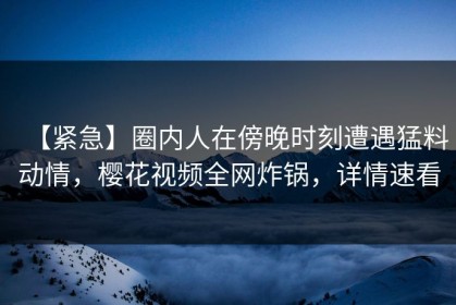 【紧急】圈内人在傍晚时刻遭遇猛料动情，樱花视频全网炸锅，详情速看