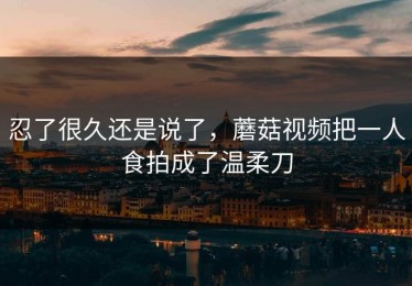 忍了很久还是说了，蘑菇视频把一人食拍成了温柔刀