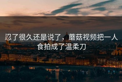 忍了很久还是说了，蘑菇视频把一人食拍成了温柔刀
